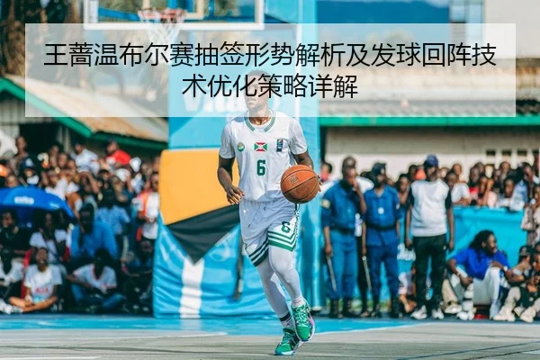 王蔷温布尔赛抽签形势解析及发球回阵技术优化策略详解
